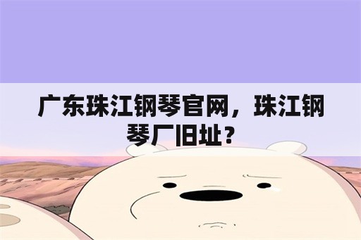 广东珠江钢琴官网，珠江钢琴厂旧址？