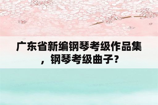 广东省新编钢琴考级作品集，钢琴考级曲子？