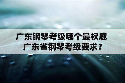 广东钢琴考级哪个最权威 广东省钢琴考级要求？