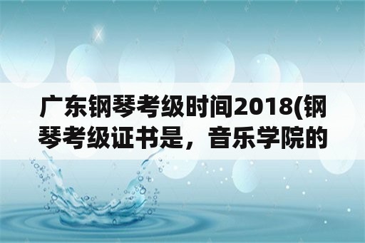 广东钢琴考级时间2018(钢琴考级证书是，音乐学院的好还是音乐协会的好？)