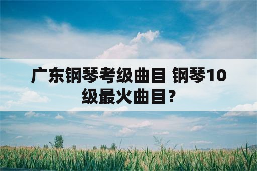 广东钢琴考级曲目 钢琴10级最火曲目？