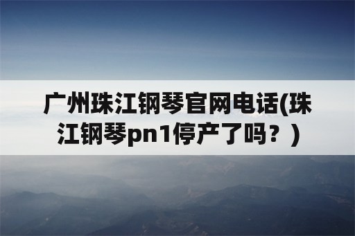 广州珠江钢琴官网电话(珠江钢琴pn1停产了吗？)