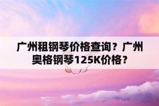 广州租钢琴价格查询？广州奥格钢琴125K价格？