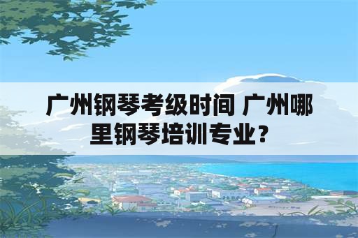 广州钢琴考级时间 广州哪里钢琴培训专业？