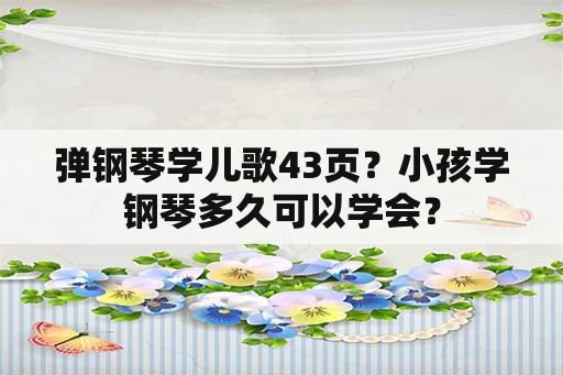 弹钢琴学儿歌43页？小孩学钢琴多久可以学会？