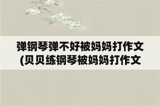 弹钢琴弹不好被妈妈打作文(贝贝练钢琴被妈妈打作文？)