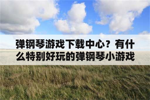 弹钢琴游戏下载中心？有什么特别好玩的弹钢琴小游戏么？