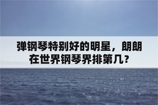 弹钢琴特别好的明星，朗朗在世界钢琴界排第几？