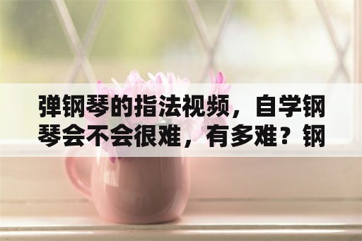 弹钢琴的指法视频，自学钢琴会不会很难，有多难？钢琴好学吗？