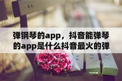 弹钢琴的app，抖音能弹琴的app是什么抖音最火的弹琴软件分享？