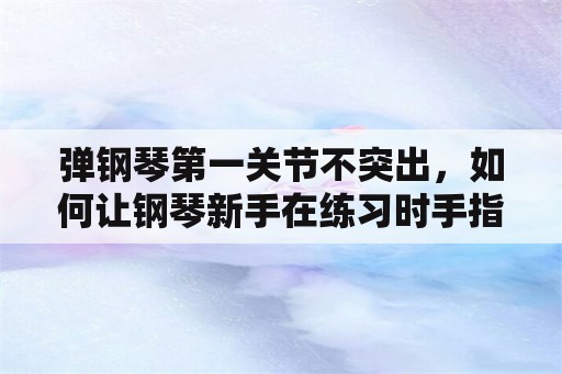 弹钢琴第一关节不突出，如何让钢琴新手在练习时手指不那么翘？