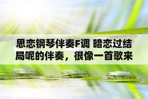 思恋钢琴伴奏F调 暗恋过结局呢的伴奏，很像一首歌来着？