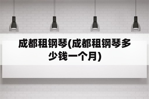 成都租钢琴(成都租钢琴多少钱一个月)