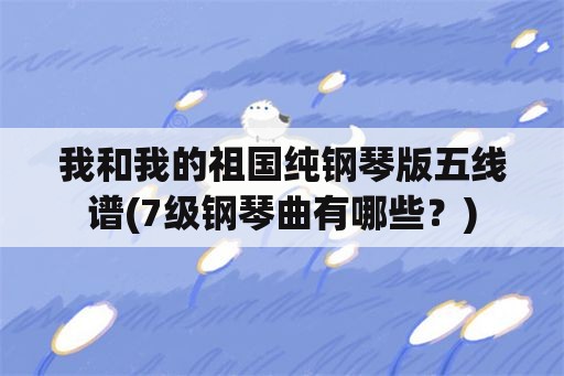 我和我的祖国纯钢琴版五线谱(7级钢琴曲有哪些？)