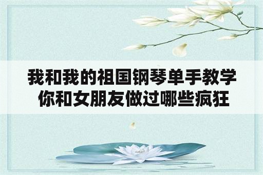 我和我的祖国钢琴单手教学 你和女朋友做过哪些疯狂的事情？