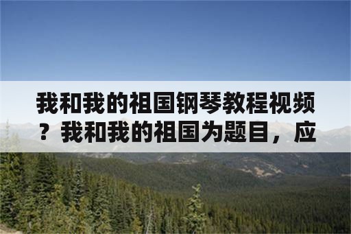 我和我的祖国钢琴教程视频？我和我的祖国为题目，应该怎样写这篇作文？