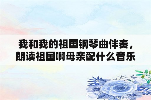 我和我的祖国钢琴曲伴奏，朗读祖国啊母亲配什么音乐？