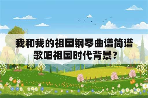 我和我的祖国钢琴曲谱简谱 歌唱祖国时代背景？