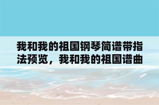 我和我的祖国钢琴简谱带指法预览，我和我的祖国谱曲？