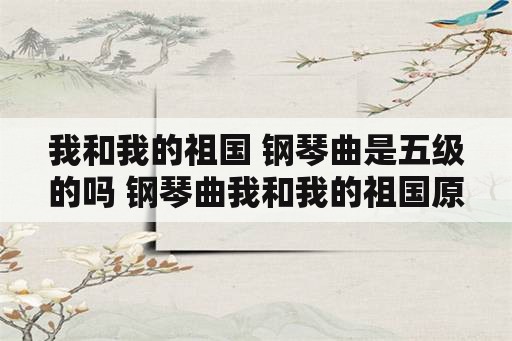 我和我的祖国 钢琴曲是五级的吗 钢琴曲我和我的祖国原唱？