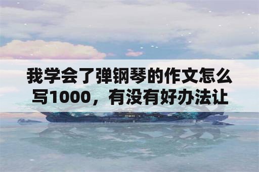 我学会了弹钢琴的作文怎么写1000，有没有好办法让孩子爱上弹钢琴？