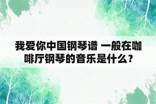 我爱你中国钢琴谱 一般在咖啡厅钢琴的音乐是什么？