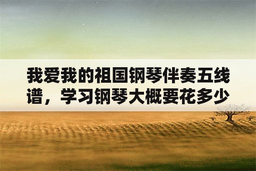 我爱我的祖国钢琴伴奏五线谱，学习钢琴大概要花多少钱？