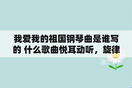 我爱我的祖国钢琴曲是谁写的 什么歌曲悦耳动听，旋律优美百听不厌的？