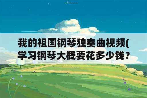 我的祖国钢琴独奏曲视频(学习钢琴大概要花多少钱？)