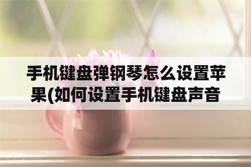 手机键盘弹钢琴怎么设置苹果(如何设置手机键盘声音变成钢琴音？)