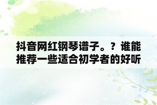 抖音网红钢琴谱子。？谁能推荐一些适合初学者的好听钢琴曲谱？