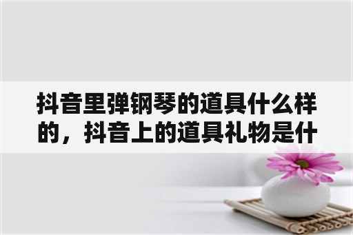 抖音里弹钢琴的道具什么样的，抖音上的道具礼物是什么？