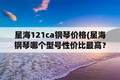 星海121ca钢琴价格(星海钢琴哪个型号性价比最高？)