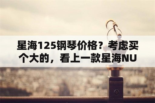 星海125钢琴价格？考虑买个大的，看上一款星海NU125，多少钱能买到？