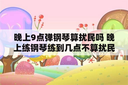 晚上9点弹钢琴算扰民吗 晚上练钢琴练到几点不算扰民？