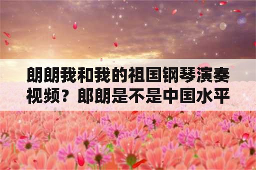 朗朗我和我的祖国钢琴演奏视频？郎朗是不是中国水平最高的钢琴家？