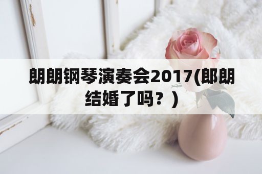 朗朗钢琴演奏会2017(郎朗结婚了吗？)