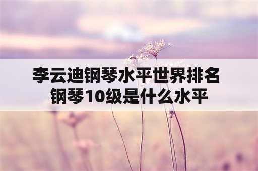 李云迪钢琴水平世界排名 钢琴10级是什么水平