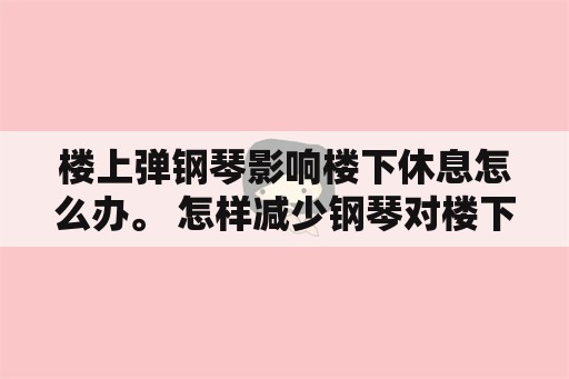 楼上弹钢琴影响楼下休息怎么办。 怎样减少钢琴对楼下的噪音？