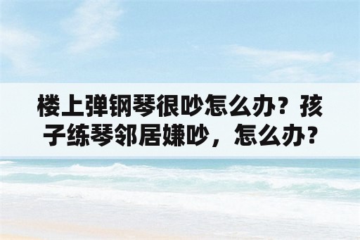 楼上弹钢琴很吵怎么办？孩子练琴邻居嫌吵，怎么办？