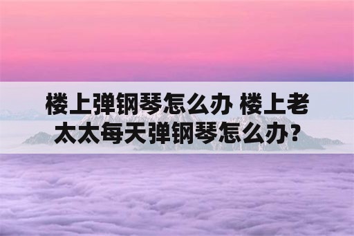 楼上弹钢琴怎么办 楼上老太太每天弹钢琴怎么办？