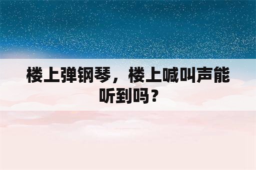 楼上弹钢琴，楼上喊叫声能听到吗？