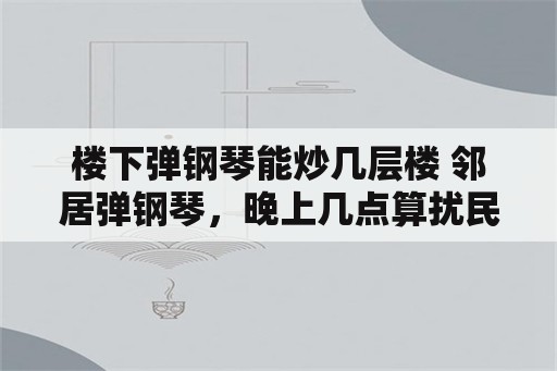 楼下弹钢琴能炒几层楼 邻居弹钢琴，晚上几点算扰民？