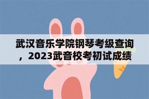 武汉音乐学院钢琴考级查询，2023武音校考初试成绩公布时间？