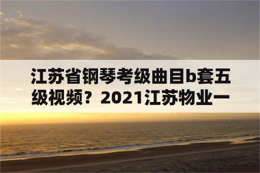 江苏省钢琴考级曲目b套五级视频？2021江苏物业一二三四五级标准？