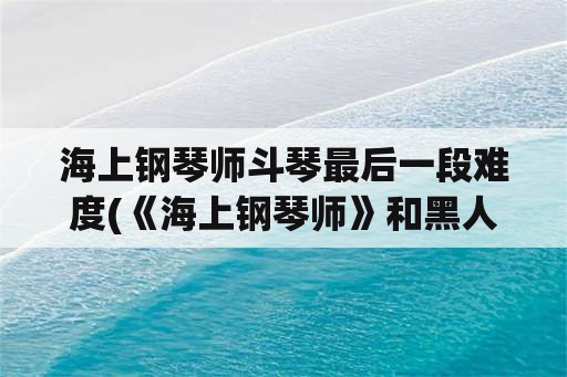 海上钢琴师斗琴最后一段难度(《海上钢琴师》和黑人斗琴1900最后弹的曲子难度怎么样速度好快？)