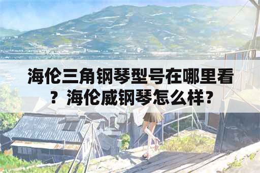 海伦三角钢琴型号在哪里看？海伦威钢琴怎么样？