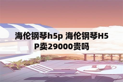 海伦钢琴h5p 海伦钢琴H5P卖29000贵吗