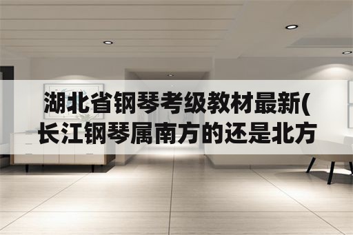 湖北省钢琴考级教材最新(长江钢琴属南方的还是北方的？)