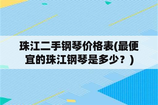 珠江二手钢琴价格表(最便宜的珠江钢琴是多少？)